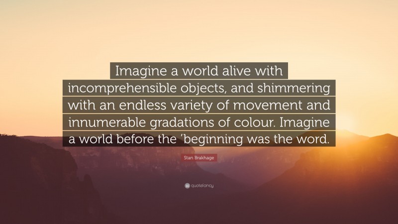 Stan Brakhage Quote: “Imagine a world alive with incomprehensible objects, and shimmering with an endless variety of movement and innumerable gradations of colour. Imagine a world before the ’beginning was the word.”