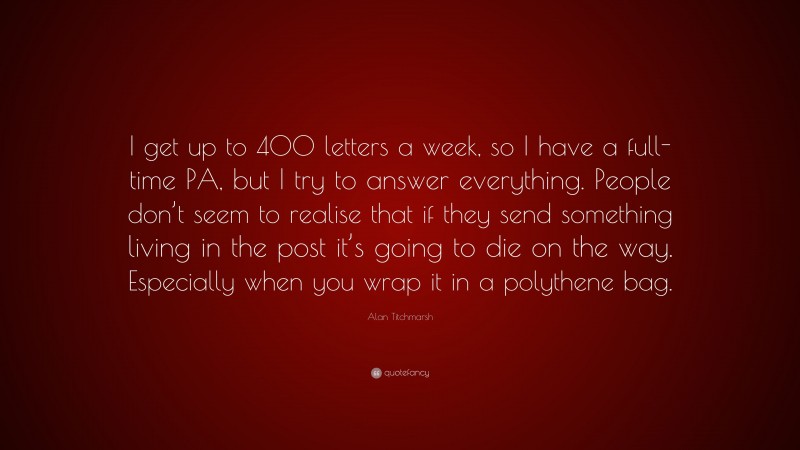 Alan Titchmarsh Quote: “I get up to 400 letters a week, so I have a full-time PA, but I try to answer everything. People don’t seem to realise that if they send something living in the post it’s going to die on the way. Especially when you wrap it in a polythene bag.”