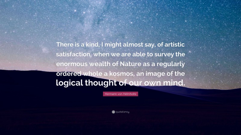 Hermann von Helmholtz Quote: “There is a kind, I might almost say, of artistic satisfaction, when we are able to survey the enormous wealth of Nature as a regularly ordered whole a kosmos, an image of the logical thought of our own mind.”