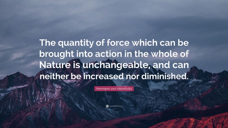 Hermann von Helmholtz Quote: “The quantity of force which can be brought into action in the whole of Nature is unchangeable, and can neither be increased nor diminished.”