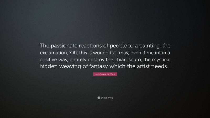 Marie-Louise von Franz Quote: “The passionate reactions of people to a painting, the exclamation, ‘Oh, this is wonderful,’ may, even if meant in a positive way, entirely destroy the chiaroscuro, the mystical hidden weaving of fantasy which the artist needs...”