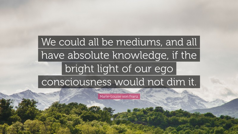 Marie-Louise von Franz Quote: “We could all be mediums, and all have absolute knowledge, if the bright light of our ego consciousness would not dim it.”