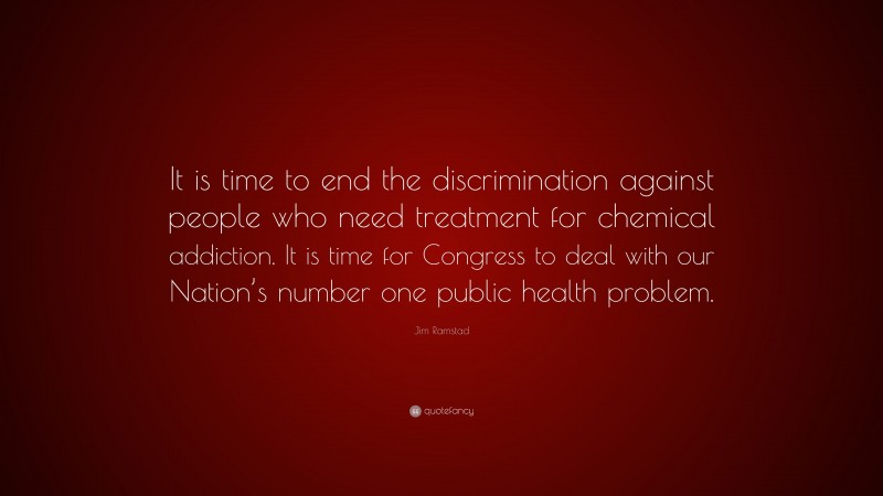 Jim Ramstad Quote: “It is time to end the discrimination against people who need treatment for chemical addiction. It is time for Congress to deal with our Nation’s number one public health problem.”