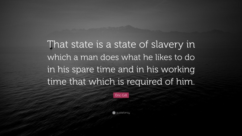 Eric Gill Quote: “That state is a state of slavery in which a man does what he likes to do in his spare time and in his working time that which is required of him.”