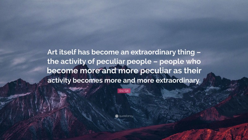 Eric Gill Quote: “Art itself has become an extraordinary thing – the activity of peculiar people – people who become more and more peculiar as their activity becomes more and more extraordinary.”