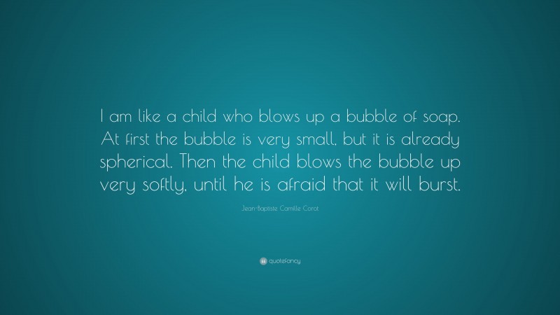 Jean-Baptiste Camille Corot Quote: “I am like a child who blows up a bubble of soap. At first the bubble is very small, but it is already spherical. Then the child blows the bubble up very softly, until he is afraid that it will burst.”