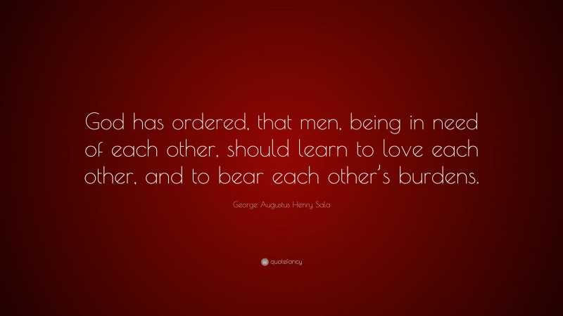 George Augustus Henry Sala Quote: “God has ordered, that men, being in need of each other, should learn to love each other, and to bear each other’s burdens.”