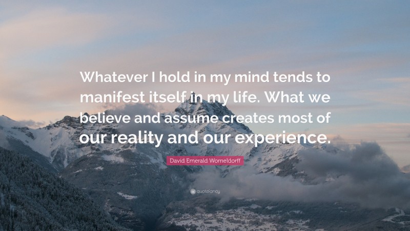 David Emerald Womeldorff Quote: “Whatever I hold in my mind tends to manifest itself in my life. What we believe and assume creates most of our reality and our experience.”