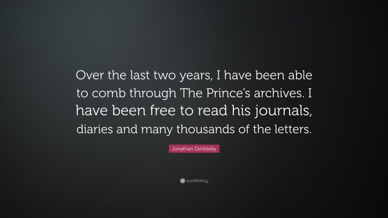 Jonathan Dimbleby Quote: “Over the last two years, I have been able to comb through The Prince’s archives. I have been free to read his journals, diaries and many thousands of the letters.”