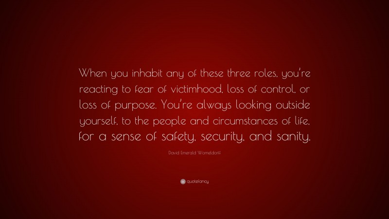 David Emerald Womeldorff Quote: “When you inhabit any of these three roles, you’re reacting to fear of victimhood, loss of control, or loss of purpose. You’re always looking outside yourself, to the people and circumstances of life, for a sense of safety, security, and sanity.”