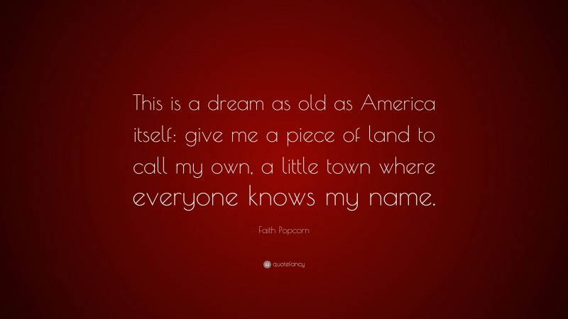 Faith Popcorn Quote: “This is a dream as old as America itself: give me a piece of land to call my own, a little town where everyone knows my name.”