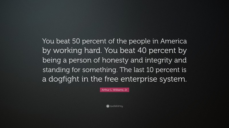 Arthur L. Williams, Jr. Quote: “You beat 50 percent of the people in America by working hard. You beat 40 percent by being a person of honesty and integrity and standing for something. The last 10 percent is a dogfight in the free enterprise system.”