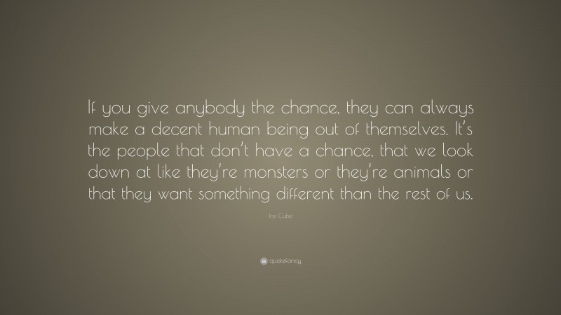 Ice Cube Quote: “If you give anybody the chance, they can always make a decent human being out of themselves. It’s the people that don’t have a chance, that we look down at like they’re monsters or they’re animals or that they want something different than the rest of us.”