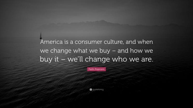 Faith Popcorn Quote: “America is a consumer culture, and when we change what we buy – and how we buy it – we’ll change who we are.”