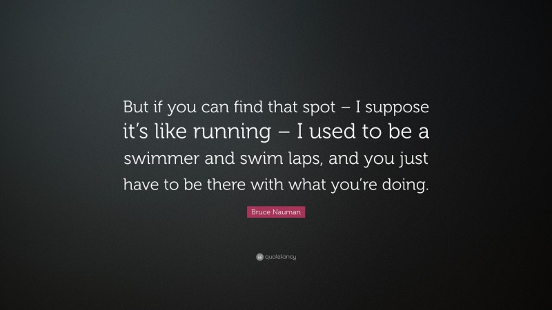 Bruce Nauman Quote: “But if you can find that spot – I suppose it’s like running – I used to be a swimmer and swim laps, and you just have to be there with what you’re doing.”