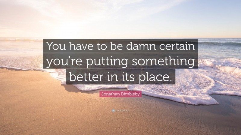 Jonathan Dimbleby Quote: “You have to be damn certain you’re putting something better in its place.”