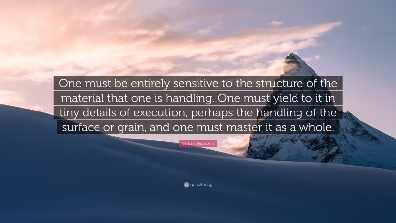 Barbara Hepworth Quote: “One must be entirely sensitive to the structure of the material that one is handling. One must yield to it in tiny details of execution, perhaps the handling of the surface or grain, and one must master it as a whole.”