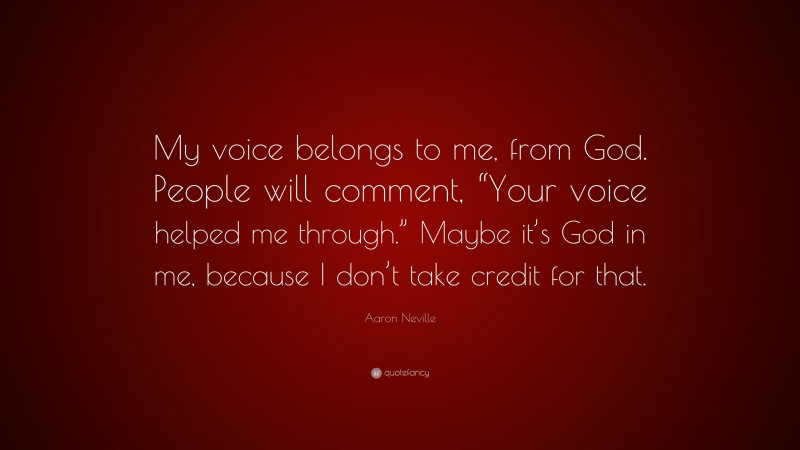 Aaron Neville Quote: “My voice belongs to me, from God. People will comment, “Your voice helped me through.” Maybe it’s God in me, because I don’t take credit for that.”