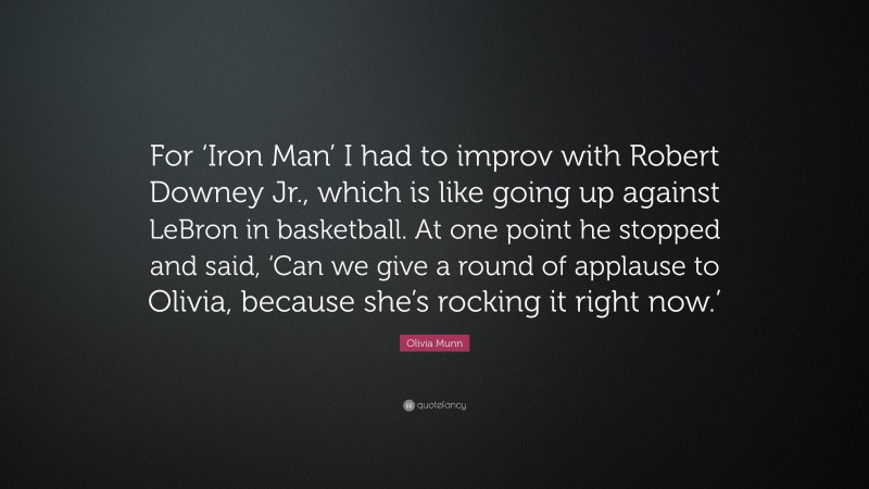 Olivia Munn Quote: “For ‘Iron Man’ I had to improv with Robert Downey Jr., which is like going up against LeBron in basketball. At one point he stopped and said, ‘Can we give a round of applause to Olivia, because she’s rocking it right now.’”