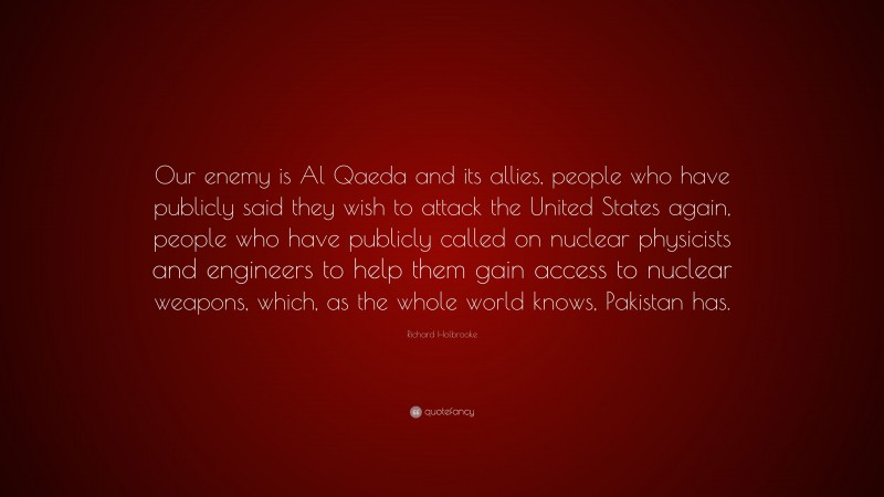 Richard Holbrooke Quote: “Our enemy is Al Qaeda and its allies, people who have publicly said they wish to attack the United States again, people who have publicly called on nuclear physicists and engineers to help them gain access to nuclear weapons, which, as the whole world knows, Pakistan has.”