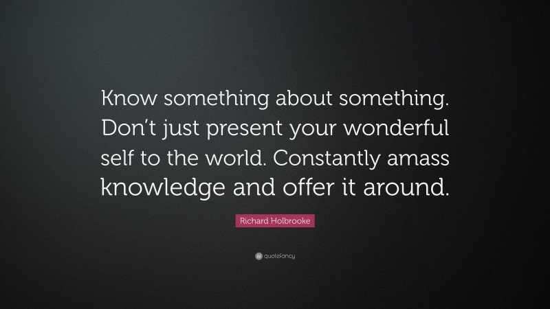 Richard Holbrooke Quote: “Know something about something. Don’t just present your wonderful self to the world. Constantly amass knowledge and offer it around.”