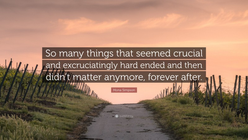 Mona Simpson Quote: “So many things that seemed crucial and excruciatingly hard ended and then didn’t matter anymore, forever after.”