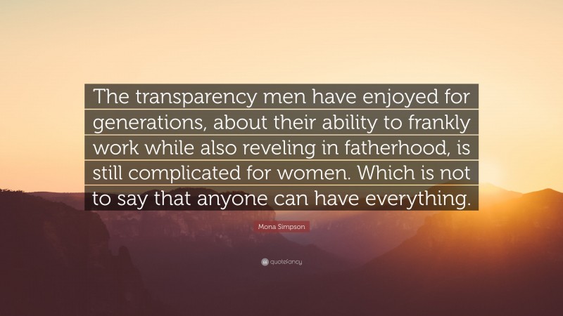 Mona Simpson Quote: “The transparency men have enjoyed for generations, about their ability to frankly work while also reveling in fatherhood, is still complicated for women. Which is not to say that anyone can have everything.”