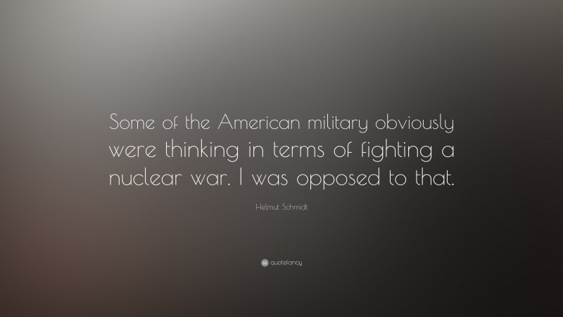Helmut Schmidt Quote: “Some of the American military obviously were thinking in terms of fighting a nuclear war. I was opposed to that.”