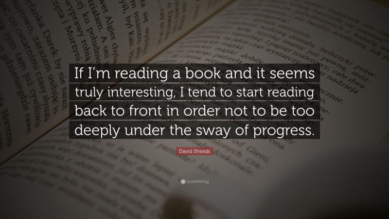 David Shields Quote: “If I’m reading a book and it seems truly interesting, I tend to start reading back to front in order not to be too deeply under the sway of progress.”
