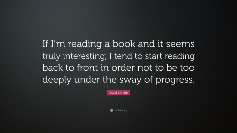 David Shields Quote: “If I’m reading a book and it seems truly interesting, I tend to start reading back to front in order not to be too deeply under the sway of progress.”