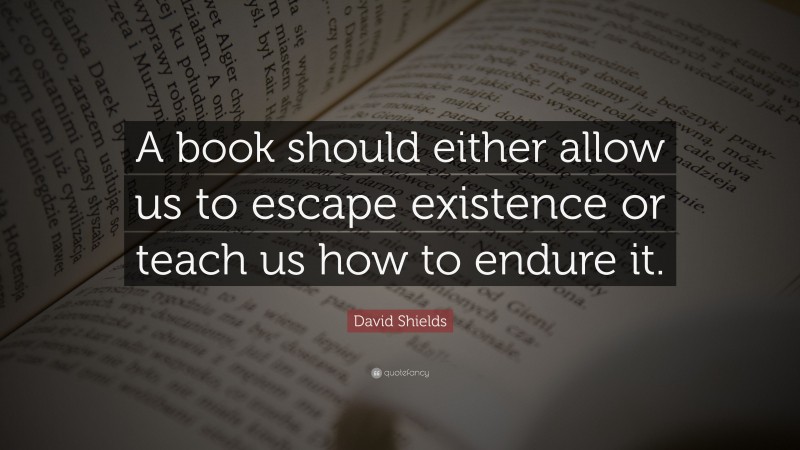 David Shields Quote: “A book should either allow us to escape existence or teach us how to endure it.”