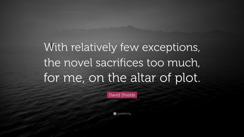 David Shields Quote: “With relatively few exceptions, the novel sacrifices too much, for me, on the altar of plot.”