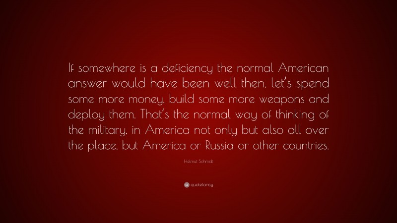 Helmut Schmidt Quote: “If somewhere is a deficiency the normal American answer would have been well then, let’s spend some more money, build some more weapons and deploy them. That’s the normal way of thinking of the military, in America not only but also all over the place, but America or Russia or other countries.”