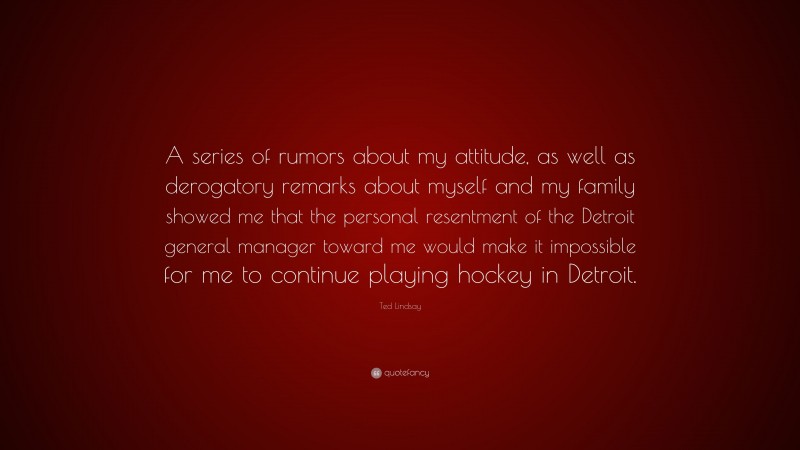 Ted Lindsay Quote: “A series of rumors about my attitude, as well as derogatory remarks about myself and my family showed me that the personal resentment of the Detroit general manager toward me would make it impossible for me to continue playing hockey in Detroit.”