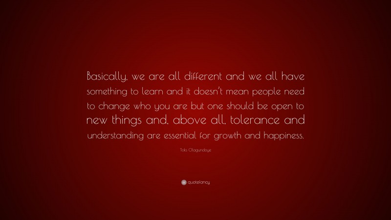 Toks Olagundoye Quote: “Basically, we are all different and we all have something to learn and it doesn’t mean people need to change who you are but one should be open to new things and, above all, tolerance and understanding are essential for growth and happiness.”
