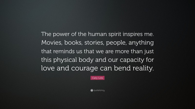 Caity Lotz Quote: “The power of the human spirit inspires me. Movies, books, stories, people, anything that reminds us that we are more than just this physical body and our capacity for love and courage can bend reality.”