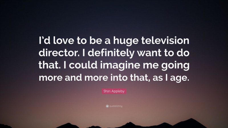 Shiri Appleby Quote: “I’d love to be a huge television director. I definitely want to do that. I could imagine me going more and more into that, as I age.”