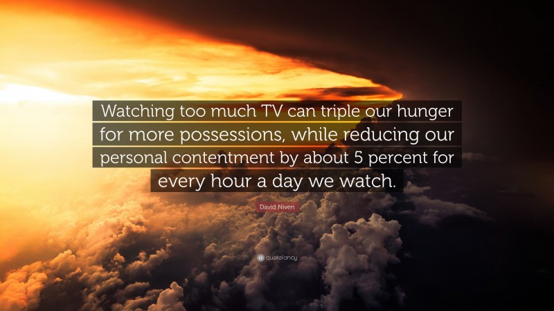David Niven Quote: “Watching too much TV can triple our hunger for more possessions, while reducing our personal contentment by about 5 percent for every hour a day we watch.”