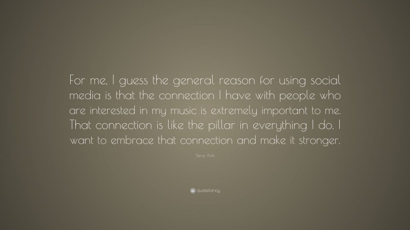 Steve Aoki Quote: “For me, I guess the general reason for using social media is that the connection I have with people who are interested in my music is extremely important to me. That connection is like the pillar in everything I do. I want to embrace that connection and make it stronger.”