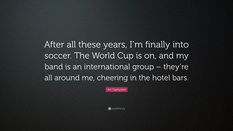 Art Garfunkel Quote: “After all these years, I’m finally into soccer. The World Cup is on, and my band is an international group – they’re all around me, cheering in the hotel bars.”