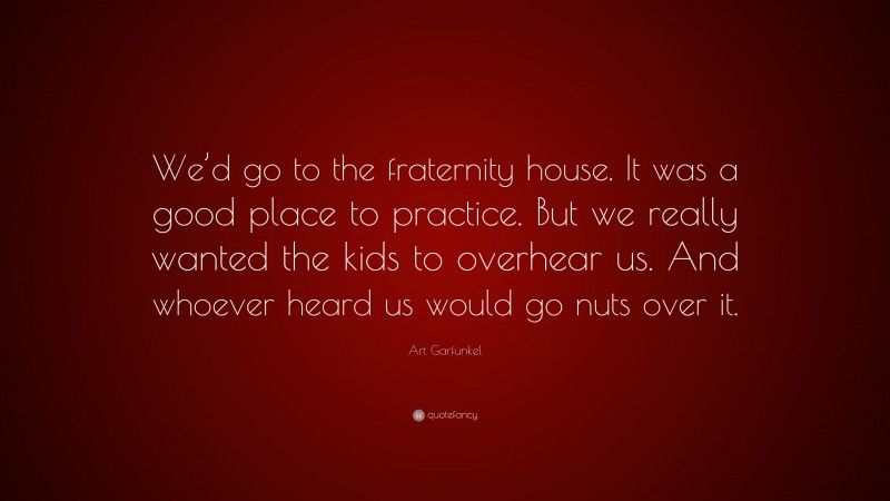 Art Garfunkel Quote: “We’d go to the fraternity house. It was a good place to practice. But we really wanted the kids to overhear us. And whoever heard us would go nuts over it.”