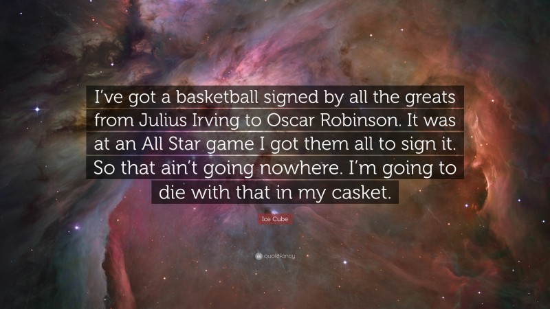 Ice Cube Quote: “I’ve got a basketball signed by all the greats from Julius Irving to Oscar Robinson. It was at an All Star game I got them all to sign it. So that ain’t going nowhere. I’m going to die with that in my casket.”