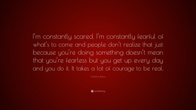 Adrienne Bailon Quote: “I’m constantly scared. I’m constantly fearful of what’s to come and people don’t realize that just because you’re doing something doesn’t mean that you’re fearless but you get up every day and you do it. It takes a lot of courage to be real.”