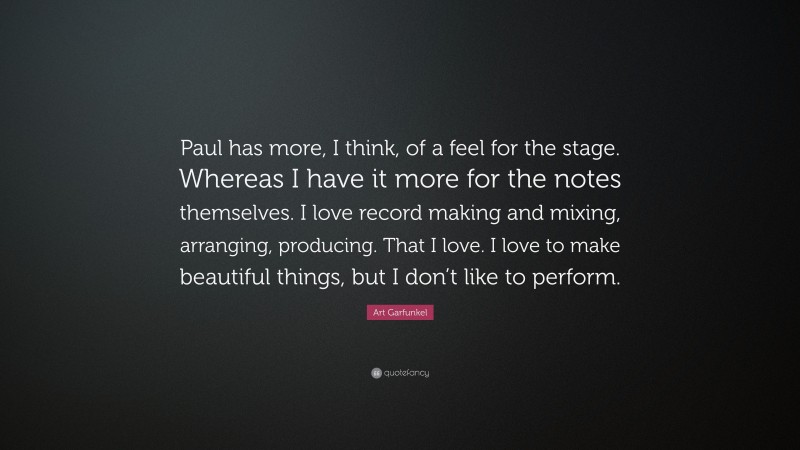 Art Garfunkel Quote: “Paul has more, I think, of a feel for the stage. Whereas I have it more for the notes themselves. I love record making and mixing, arranging, producing. That I love. I love to make beautiful things, but I don’t like to perform.”