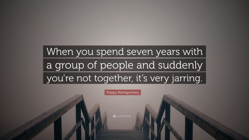 Poppy Montgomery Quote: “When you spend seven years with a group of people and suddenly you’re not together, it’s very jarring.”