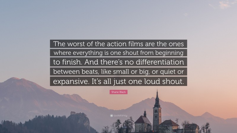 Shane Black Quote: “The worst of the action films are the ones where everything is one shout from beginning to finish. And there’s no differentiation between beats, like small or big, or quiet or expansive. It’s all just one loud shout.”