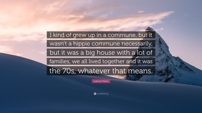 Gabriel Mann Quote: “I kind of grew up in a commune, but it wasn’t a hippie commune necessarily, but it was a big house with a lot of families, we all lived together and it was the 70s, whatever that means.”