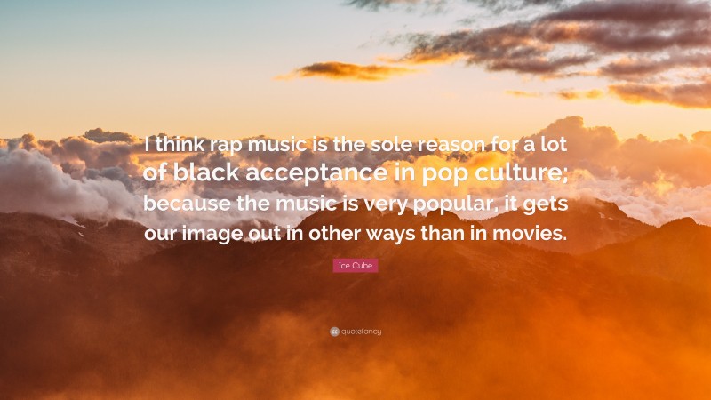 Ice Cube Quote: “I think rap music is the sole reason for a lot of black acceptance in pop culture; because the music is very popular, it gets our image out in other ways than in movies.”