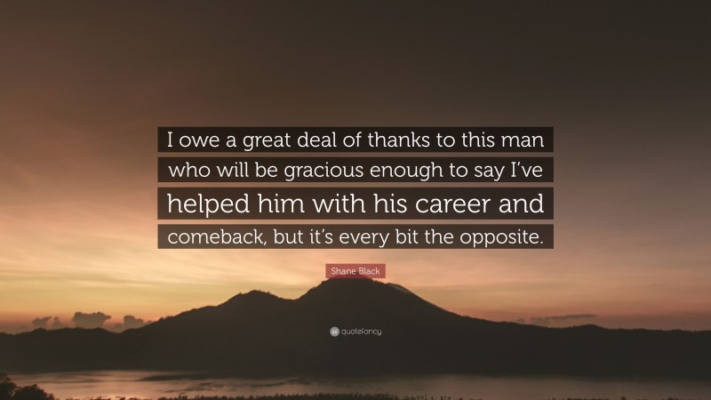 Shane Black Quote: “I owe a great deal of thanks to this man who will be gracious enough to say I’ve helped him with his career and comeback, but it’s every bit the opposite.”