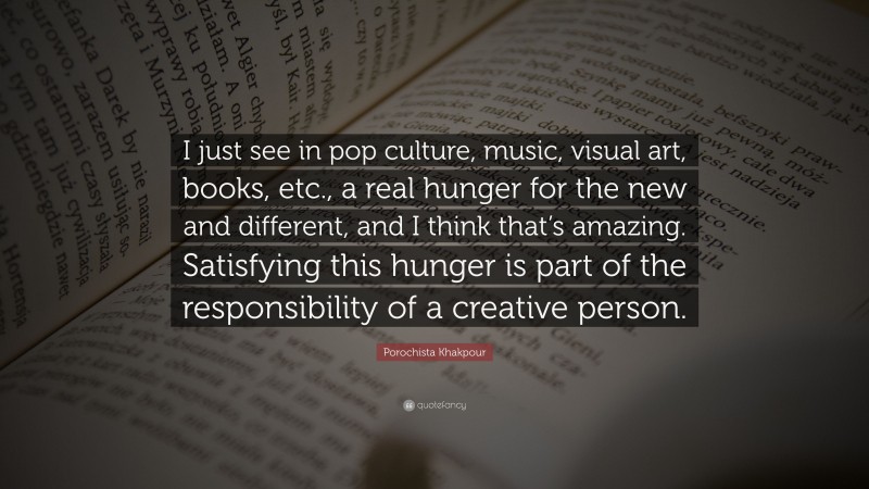 Porochista Khakpour Quote: “I just see in pop culture, music, visual art, books, etc., a real hunger for the new and different, and I think that’s amazing. Satisfying this hunger is part of the responsibility of a creative person.”